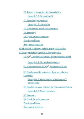 15
7.2 Testing a proportion: the binomial test
Example 7.2: Sex and the X
7.3 Estimating proportions
Example 7.3: She-turtles
7.4 Deriving the binomial distribution
7.5 Summary
7.6 Quick formula summary
Practice problems
Assignment problems
INTERLEAF 4 Biology and the history of statistics
8. Fitting probability models to frequency data
8.1 χ2 Goodness-of-fit test: the proportional model
Example 8.1: No weekend getaway
8.2 Assumptions of the χ2 goodness-of-fit test
8.3 Goodness-of-fit tests when there are only two
categories
Example 8.3: Gene content of the human X
chromosome
8.4 Random in space or time: the Poisson distribution
Example 8.4: Mass extinctions
8.5 Summary
8.6 Quick formula summary
Practice problems
Assignment problems
 
