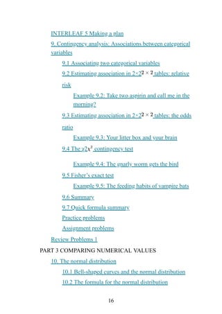 16
INTERLEAF 5 Making a plan
9. Contingency analysis: Associations between categorical
variables
9.1 Associating two categorical variables
9.2 Estimating association in 2×2 tables: relative
risk
Example 9.2: Take two aspirin and call me in the
morning?
9.3 Estimating association in 2×2 tables: the odds
ratio
Example 9.3: Your litter box and your brain
9.4 The χ2 contingency test
Example 9.4: The gnarly worm gets the bird
9.5 Fisher’s exact test
Example 9.5: The feeding habits of vampire bats
9.6 Summary
9.7 Quick formula summary
Practice problems
Assignment problems
Review Problems 1
PART 3 COMPARING NUMERICAL VALUES
10. The normal distribution
10.1 Bell-shaped curves and the normal distribution
10.2 The formula for the normal distribution
 
