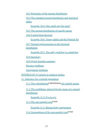 17
10.3 Properties of the normal distribution
10.4 The standard normal distribution and statistical
tables
Example 10.4: One small step for man?
10.5 The normal distribution of sample means
10.6 Central limit theorem
Example 10.6: Young adults and the Spanish flu
10.7 Normal approximation to the binomial
distribution
Example 10.7: The only good bug is a dead bug
10.8 Summary
10.9 Quick formula summary
Practice problems
Assignment problems
INTERLEAF 6 Controls in medical studies
11. Inference for a normal population
11.1 The t-distribution for sample means
11.2 The confidence interval for the mean of a normal
distribution
Example 11.2: Eye to eye
11.3 The one-sample t-test
Example 11.3: Human body temperature
11.4 Assumptions of the one-sample t-test
 