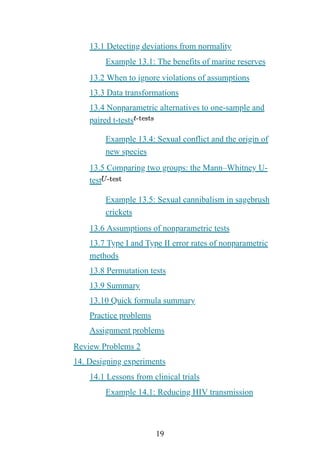 19
13.1 Detecting deviations from normality
Example 13.1: The benefits of marine reserves
13.2 When to ignore violations of assumptions
13.3 Data transformations
13.4 Nonparametric alternatives to one-sample and
paired t-tests
Example 13.4: Sexual conflict and the origin of
new species
13.5 Comparing two groups: the Mann–Whitney U-
test
Example 13.5: Sexual cannibalism in sagebrush
crickets
13.6 Assumptions of nonparametric tests
13.7 Type I and Type II error rates of nonparametric
methods
13.8 Permutation tests
13.9 Summary
13.10 Quick formula summary
Practice problems
Assignment problems
Review Problems 2
14. Designing experiments
14.1 Lessons from clinical trials
Example 14.1: Reducing HIV transmission
 