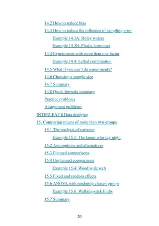 20
14.2 How to reduce bias
14.3 How to reduce the influence of sampling error
Example 14.3A: Holey waters
Example 14.3B: Plastic hormones
14.4 Experiments with more than one factor
Example 14.4: Lethal combination
14.5 What if you can’t do experiments?
14.6 Choosing a sample size
14.7 Summary
14.8 Quick formula summary
Practice problems
Assignment problems
INTERLEAF 8 Data dredging
15. Comparing means of more than two groups
15.1 The analysis of variance
Example 15.1: The knees who say night
15.2 Assumptions and alternatives
15.3 Planned comparisons
15.4 Unplanned comparisons
Example 15.4: Wood wide web
15.5 Fixed and random effects
15.6 ANOVA with randomly chosen groups
Example 15.6: Walking-stick limbs
15.7 Summary
 