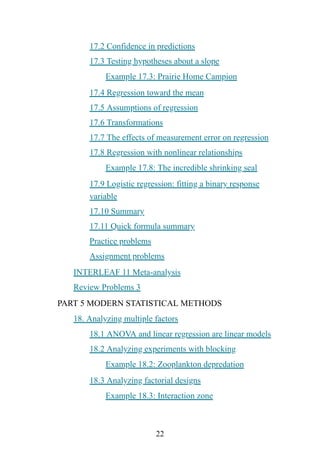 22
17.2 Confidence in predictions
17.3 Testing hypotheses about a slope
Example 17.3: Prairie Home Campion
17.4 Regression toward the mean
17.5 Assumptions of regression
17.6 Transformations
17.7 The effects of measurement error on regression
17.8 Regression with nonlinear relationships
Example 17.8: The incredible shrinking seal
17.9 Logistic regression: fitting a binary response
variable
17.10 Summary
17.11 Quick formula summary
Practice problems
Assignment problems
INTERLEAF 11 Meta-analysis
Review Problems 3
PART 5 MODERN STATISTICAL METHODS
18. Analyzing multiple factors
18.1 ANOVA and linear regression are linear models
18.2 Analyzing experiments with blocking
Example 18.2: Zooplankton depredation
18.3 Analyzing factorial designs
Example 18.3: Interaction zone
 