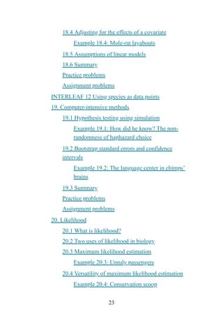 23
18.4 Adjusting for the effects of a covariate
Example 18.4: Mole-rat layabouts
18.5 Assumptions of linear models
18.6 Summary
Practice problems
Assignment problems
INTERLEAF 12 Using species as data points
19. Computer-intensive methods
19.1 Hypothesis testing using simulation
Example 19.1: How did he know? The non-
randomness of haphazard choice
19.2 Bootstrap standard errors and confidence
intervals
Example 19.2: The language center in chimps’
brains
19.3 Summary
Practice problems
Assignment problems
20. Likelihood
20.1 What is likelihood?
20.2 Two uses of likelihood in biology
20.3 Maximum likelihood estimation
Example 20.3: Unruly passengers
20.4 Versatility of maximum likelihood estimation
Example 20.4: Conservation scoop
 