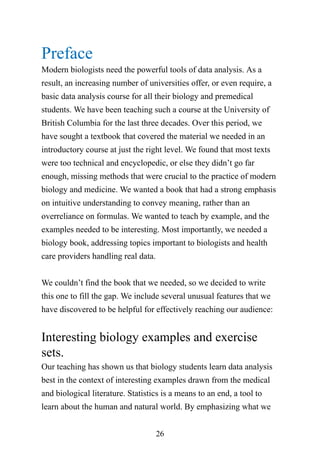 26
Preface
Modern biologists need the powerful tools of data analysis. As a
result, an increasing number of universities offer, or even require, a
basic data analysis course for all their biology and premedical
students. We have been teaching such a course at the University of
British Columbia for the last three decades. Over this period, we
have sought a textbook that covered the material we needed in an
introductory course at just the right level. We found that most texts
were too technical and encyclopedic, or else they didn’t go far
enough, missing methods that were crucial to the practice of modern
biology and medicine. We wanted a book that had a strong emphasis
on intuitive understanding to convey meaning, rather than an
overreliance on formulas. We wanted to teach by example, and the
examples needed to be interesting. Most importantly, we needed a
biology book, addressing topics important to biologists and health
care providers handling real data.
We couldn’t find the book that we needed, so we decided to write
this one to fill the gap. We include several unusual features that we
have discovered to be helpful for effectively reaching our audience:
Interesting biology examples and exercise
sets.
Our teaching has shown us that biology students learn data analysis
best in the context of interesting examples drawn from the medical
and biological literature. Statistics is a means to an end, a tool to
learn about the human and natural world. By emphasizing what we
 