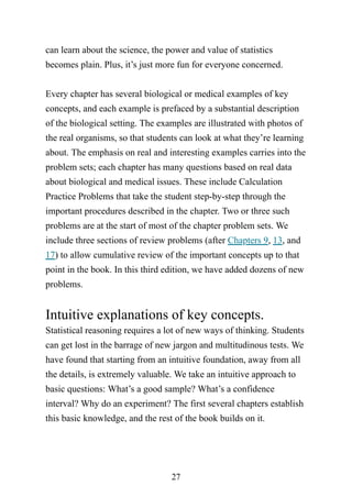 27
can learn about the science, the power and value of statistics
becomes plain. Plus, it’s just more fun for everyone concerned.
Every chapter has several biological or medical examples of key
concepts, and each example is prefaced by a substantial description
of the biological setting. The examples are illustrated with photos of
the real organisms, so that students can look at what they’re learning
about. The emphasis on real and interesting examples carries into the
problem sets; each chapter has many questions based on real data
about biological and medical issues. These include Calculation
Practice Problems that take the student step-by-step through the
important procedures described in the chapter. Two or three such
problems are at the start of most of the chapter problem sets. We
include three sections of review problems (after Chapters 9, 13, and
17) to allow cumulative review of the important concepts up to that
point in the book. In this third edition, we have added dozens of new
problems.
Intuitive explanations of key concepts.
Statistical reasoning requires a lot of new ways of thinking. Students
can get lost in the barrage of new jargon and multitudinous tests. We
have found that starting from an intuitive foundation, away from all
the details, is extremely valuable. We take an intuitive approach to
basic questions: What’s a good sample? What’s a confidence
interval? Why do an experiment? The first several chapters establish
this basic knowledge, and the rest of the book builds on it.
 