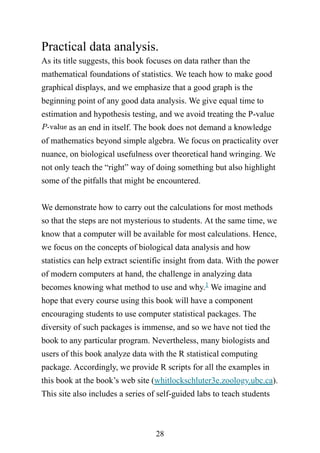 28
Practical data analysis.
As its title suggests, this book focuses on data rather than the
mathematical foundations of statistics. We teach how to make good
graphical displays, and we emphasize that a good graph is the
beginning point of any good data analysis. We give equal time to
estimation and hypothesis testing, and we avoid treating the P-value
as an end in itself. The book does not demand a knowledge
of mathematics beyond simple algebra. We focus on practicality over
nuance, on biological usefulness over theoretical hand wringing. We
not only teach the “right” way of doing something but also highlight
some of the pitfalls that might be encountered.
We demonstrate how to carry out the calculations for most methods
so that the steps are not mysterious to students. At the same time, we
know that a computer will be available for most calculations. Hence,
we focus on the concepts of biological data analysis and how
statistics can help extract scientific insight from data. With the power
of modern computers at hand, the challenge in analyzing data
becomes knowing what method to use and why. We imagine and
hope that every course using this book will have a component
encouraging students to use computer statistical packages. The
diversity of such packages is immense, and so we have not tied the
book to any particular program. Nevertheless, many biologists and
users of this book analyze data with the R statistical computing
package. Accordingly, we provide R scripts for all the examples in
this book at the book’s web site (whitlockschluter3e.zoology.ubc.ca).
This site also includes a series of self-guided labs to teach students
1
 