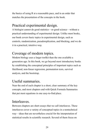 29
the basics of using R at a reasonable pace, and in an order that
matches the presentation of the concepts in the book.
Practical experimental design.
A biologist cannot do good statistics—or good science—without a
practical understanding of experimental design. Unlike most books,
our book covers basic topics in experimental design, such as
controls, randomization, pseudoreplication, and blocking, and we do
it in a practical, intuitive way.
Coverage of modern topics.
Modern biology uses a larger toolkit than the one available a
generation ago. In this book, we go beyond most introductory books
by establishing the conceptual principles of important topics such as
likelihood, non-linear regression, permutation tests, survival
analysis, and the bootstrap.
Useful summaries.
Near the end of each chapter is a short, clear summary of the key
concepts, and most chapters end with Quick Formula Summaries
that put most equations in one easy-to-find place.
Interleaves.
Between chapters are short essays that we call interleaves. These
interleaves cover a variety of conceptual topics in a nontechnical
way—ideas that are nevertheless crucial for the interpretation of
statistical results in scientific research. Several of them focus on
 