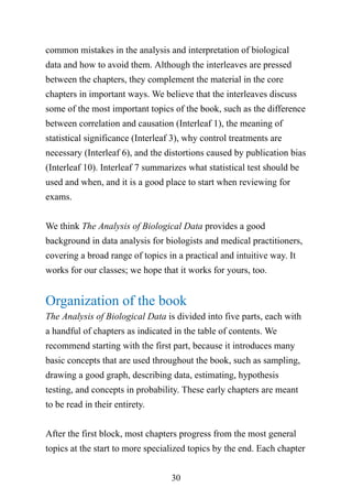 30
common mistakes in the analysis and interpretation of biological
data and how to avoid them. Although the interleaves are pressed
between the chapters, they complement the material in the core
chapters in important ways. We believe that the interleaves discuss
some of the most important topics of the book, such as the difference
between correlation and causation (Interleaf 1), the meaning of
statistical significance (Interleaf 3), why control treatments are
necessary (Interleaf 6), and the distortions caused by publication bias
(Interleaf 10). Interleaf 7 summarizes what statistical test should be
used and when, and it is a good place to start when reviewing for
exams.
We think The Analysis of Biological Data provides a good
background in data analysis for biologists and medical practitioners,
covering a broad range of topics in a practical and intuitive way. It
works for our classes; we hope that it works for yours, too.
Organization of the book
The Analysis of Biological Data is divided into five parts, each with
a handful of chapters as indicated in the table of contents. We
recommend starting with the first part, because it introduces many
basic concepts that are used throughout the book, such as sampling,
drawing a good graph, describing data, estimating, hypothesis
testing, and concepts in probability. These early chapters are meant
to be read in their entirety.
After the first block, most chapters progress from the most general
topics at the start to more specialized topics by the end. Each chapter
 