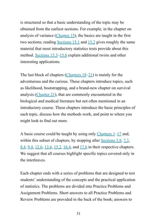 31
is structured so that a basic understanding of the topic may be
obtained from the earliest sections. For example, in the chapter on
analysis of variance (Chapter 15), the basics are taught in the first
two sections; reading Sections 15.1 and 15.2 gives roughly the same
material that most introductory statistics texts provide about this
method. Sections 15.3–15.6 explain additional twists and other
interesting applications.
The last block of chapters (Chapters 18–21) is mainly for the
adventurous and the curious. These chapters introduce topics, such
as likelihood, bootstrapping, and a brand-new chapter on survival
analysis (Chapter 21), that are commonly encountered in the
biological and medical literature but not often mentioned in an
introductory course. These chapters introduce the basic principles of
each topic, discuss how the methods work, and point to where you
might look to find out more.
A basic course could be taught by using only Chapters 1–17 and,
within this subset of chapters, by stopping after Sections 5.8, 7.3,
8.4, 9.4, 12.6, 13.6, 15.2, 16.4, and 17.6 in their respective chapters.
We suggest that all courses highlight specific topics covered only in
the interleaves.
Each chapter ends with a series of problems that are designed to test
students’ understanding of the concepts and the practical application
of statistics. The problems are divided into Practice Problems and
Assignment Problems. Short answers to all Practice Problems and
Review Problems are provided in the back of the book; answers to
 