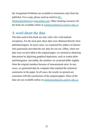 32
the Assignment Problems are available to instructors only from the
publisher. For a copy, please send an email to DL-
WhitlockSchluter3e@macmillan.com. Other teaching resources for
the book are available online at whitlockschluter3e.zoology.ubc.ca.
A word about the data
The data used in this book are real, with a few well-marked
exceptions. For the most part, these data were obtained directly from
published papers. In some cases, we contacted the authors of articles
who generously provided the raw data for our use. Often, when raw
data were not provided in the original paper, we resorted to obtaining
data points by digitizing graphical depictions, such as scatter plots
and histograms. Inevitably, the numbers we extracted differ slightly
from the original numbers because of measurement error. In rare
cases, we generated data by computer that matched the statistical
summaries in the paper. In all cases, the results we present are
consistent with the conclusions of the original papers. Most of the
data sets are available online at whitlockschluter3e.zoology.ubc.ca.
 