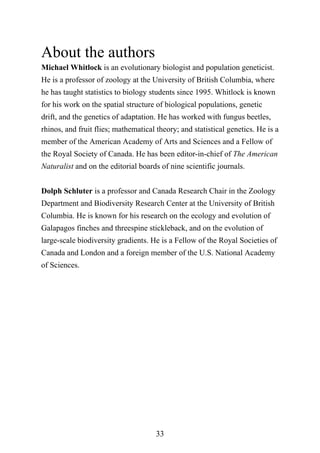 33
About the authors
Michael Whitlock is an evolutionary biologist and population geneticist.
He is a professor of zoology at the University of British Columbia, where
he has taught statistics to biology students since 1995. Whitlock is known
for his work on the spatial structure of biological populations, genetic
drift, and the genetics of adaptation. He has worked with fungus beetles,
rhinos, and fruit flies; mathematical theory; and statistical genetics. He is a
member of the American Academy of Arts and Sciences and a Fellow of
the Royal Society of Canada. He has been editor-in-chief of The American
Naturalist and on the editorial boards of nine scientific journals.
Dolph Schluter is a professor and Canada Research Chair in the Zoology
Department and Biodiversity Research Center at the University of British
Columbia. He is known for his research on the ecology and evolution of
Galapagos finches and threespine stickleback, and on the evolution of
large-scale biodiversity gradients. He is a Fellow of the Royal Societies of
Canada and London and a foreign member of the U.S. National Academy
of Sciences.
 