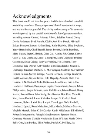 36
Acknowledgments
This book would not have happened had the two of us had been left
to do it by ourselves. Many people contributed in substantial ways,
and we are forever grateful. The clarity and accuracy of its contents
were improved by the careful attention of a lot of generous readers,
including Anwar Ahmad, Arianne Albert, Sulekha Anand, Corey
Devin Anderson, Brad Anholt, Cécile Ané, Eric Baack, Mitchell
Baker, Brandon Barton, Arthur Berg, Kelly Bodwin, Eline Boghaert,
Yaniv Brandvain, Chad Brassil, James Bryant, Martin Buntinas,
Mark Butler, Brett C. Byram, Chao Cai, Ashley J.R. Carter, Carrie
Case, C. Ray Chandler, Laurel Chiappetta, Mark Clemens, Bradley
Cosentino, Erika Crispo, Perry de Valpine, Flo Débarre, Tony
Desmond, Eric Dewar, Abby Drake, Christiana Drake, Joseph E.
Duchamp, Jonathan Dushoff, K. M. Flanagan, Matthias W. Foellmer,
Demba Fofana, Steven George, Aleeza Gerstein, George Gilchrist,
Brett Goodwin, Steven Green, B.E. Hagerty, Amanda Hale, Tim
Hanson, R.N. Hartnett, Mike Hickerson, Lisa Hines, Eric S. Ho,
Heather J. Hoffman, Dominique Ingato, Darren Irwin, Nusrat Jahan,
Philip Johns, Roger Johnson, John Kalbfleisch, Istvan Karsai, Karry
Kazial, Robert Keen, John Kelly, Rex Kenner, Ben Kerr, Yoon G.
Kim, Jamie Kneitel, Laura Kubatko, Joseph G. Kunkel, Terri
Lacourse, Robert Laird, Bret Larget, Theo Light, Todd Livdahl,
Heather J. Lynch, Rene Malenfant, Mike Marin, Michelle Marvier,
Virginia Matzek, Brian C. McCarthy, Kevin Middleton, Eli Minkoff,
Robert Montgomerie, Panagis Moschopoulos, Spencer Muse,
Courtney Murren, Claudia Neuhauser, Liam O’Brien, Maria Orive,
Sally Otto, Iain Pardoe, Elise Pasles, Patrick C. Phillips, Jay
 
