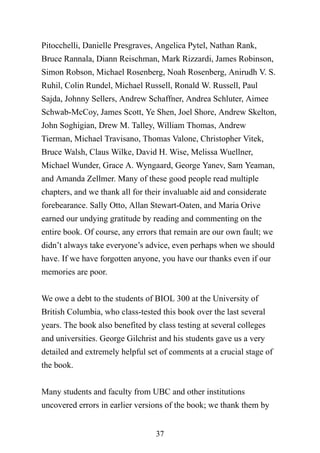 37
Pitocchelli, Danielle Presgraves, Angelica Pytel, Nathan Rank,
Bruce Rannala, Diann Reischman, Mark Rizzardi, James Robinson,
Simon Robson, Michael Rosenberg, Noah Rosenberg, Anirudh V. S.
Ruhil, Colin Rundel, Michael Russell, Ronald W. Russell, Paul
Sajda, Johnny Sellers, Andrew Schaffner, Andrea Schluter, Aimee
Schwab-McCoy, James Scott, Ye Shen, Joel Shore, Andrew Skelton,
John Soghigian, Drew M. Talley, William Thomas, Andrew
Tierman, Michael Travisano, Thomas Valone, Christopher Vitek,
Bruce Walsh, Claus Wilke, David H. Wise, Melissa Wuellner,
Michael Wunder, Grace A. Wyngaard, George Yanev, Sam Yeaman,
and Amanda Zellmer. Many of these good people read multiple
chapters, and we thank all for their invaluable aid and considerate
forebearance. Sally Otto, Allan Stewart-Oaten, and Maria Orive
earned our undying gratitude by reading and commenting on the
entire book. Of course, any errors that remain are our own fault; we
didn’t always take everyone’s advice, even perhaps when we should
have. If we have forgotten anyone, you have our thanks even if our
memories are poor.
We owe a debt to the students of BIOL 300 at the University of
British Columbia, who class-tested this book over the last several
years. The book also benefited by class testing at several colleges
and universities. George Gilchrist and his students gave us a very
detailed and extremely helpful set of comments at a crucial stage of
the book.
Many students and faculty from UBC and other institutions
uncovered errors in earlier versions of the book; we thank them by
 