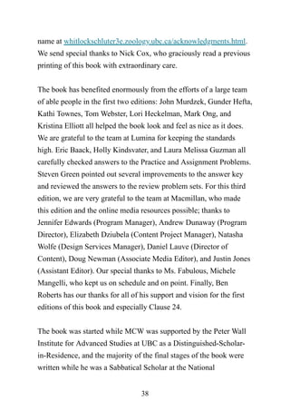 38
name at whitlockschluter3e.zoology.ubc.ca/acknowledgments.html.
We send special thanks to Nick Cox, who graciously read a previous
printing of this book with extraordinary care.
The book has benefited enormously from the efforts of a large team
of able people in the first two editions: John Murdzek, Gunder Hefta,
Kathi Townes, Tom Webster, Lori Heckelman, Mark Ong, and
Kristina Elliott all helped the book look and feel as nice as it does.
We are grateful to the team at Lumina for keeping the standards
high. Eric Baack, Holly Kindsvater, and Laura Melissa Guzman all
carefully checked answers to the Practice and Assignment Problems.
Steven Green pointed out several improvements to the answer key
and reviewed the answers to the review problem sets. For this third
edition, we are very grateful to the team at Macmillan, who made
this edition and the online media resources possible; thanks to
Jennifer Edwards (Program Manager), Andrew Dunaway (Program
Director), Elizabeth Dziubela (Content Project Manager), Natasha
Wolfe (Design Services Manager), Daniel Lauve (Director of
Content), Doug Newman (Associate Media Editor), and Justin Jones
(Assistant Editor). Our special thanks to Ms. Fabulous, Michele
Mangelli, who kept us on schedule and on point. Finally, Ben
Roberts has our thanks for all of his support and vision for the first
editions of this book and especially Clause 24.
The book was started while MCW was supported by the Peter Wall
Institute for Advanced Studies at UBC as a Distinguished-Scholar-
in-Residence, and the majority of the final stages of the book were
written while he was a Sabbatical Scholar at the National
 