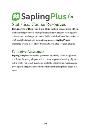 40
for
Statistics: Course Resources
The Analysis of Biological Data, Third Edition, is accompanied by a
media and supplements package that facilitates student learning and
enhances the teaching experience. Fully loaded with our interactive e-
book and all student and instructor resources, SaplingPlus is
organized around a set of pre-built units available for each chapter.
Formative Assessment
SaplingPlus provides online questions, including select assignment
problems, for every chapter and on every important learning objective
in the book. For select questions, students’ incorrect answers receive
error-specific feedback based on common misconceptions about the
topics.
 