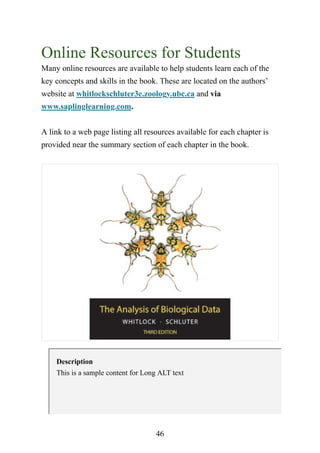 46
Online Resources for Students
Many online resources are available to help students learn each of the
key concepts and skills in the book. These are located on the authors’
website at whitlockschluter3e.zoology.ubc.ca and via
www.saplinglearning.com.
A link to a web page listing all resources available for each chapter is
provided near the summary section of each chapter in the book.
Description
This is a sample content for Long ALT text
 