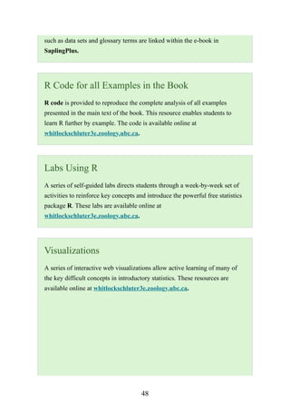 48
such as data sets and glossary terms are linked within the e-book in
SaplingPlus.
R Code for all Examples in the Book
R code is provided to reproduce the complete analysis of all examples
presented in the main text of the book. This resource enables students to
learn R further by example. The code is available online at
whitlockschluter3e.zoology.ubc.ca.
Labs Using R
A series of self-guided labs directs students through a week-by-week set of
activities to reinforce key concepts and introduce the powerful free statistics
package R. These labs are available online at
whitlockschluter3e.zoology.ubc.ca.
Visualizations
A series of interactive web visualizations allow active learning of many of
the key difficult concepts in introductory statistics. These resources are
available online at whitlockschluter3e.zoology.ubc.ca.
 