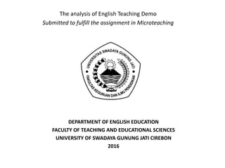 The analysis of English Teaching Demo
Submitted to fulfill the assignment in Microteaching
DEPARTMENT OF ENGLISH EDUCATION
FACULTY OF TEACHING AND EDUCATIONAL SCIENCES
UNIVERSITY OF SWADAYA GUNUNG JATI CIREBON
2016
 