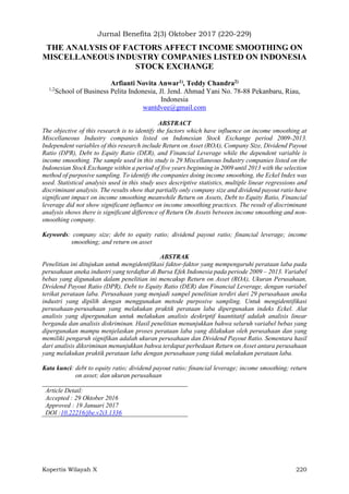 Jurnal Benefita 2(3) Oktober 2017 (220-229)
Kopertis Wilayah X 220
THE ANALYSIS OF FACTORS AFFECT INCOME SMOOTHING ON
MISCELLANEOUS INDUSTRY COMPANIES LISTED ON INDONESIA
STOCK EXCHANGE
Arfianti Novita Anwar1), Teddy Chandra2)
1,2
School of Business Pelita Indonesia, Jl. Jend. Ahmad Yani No. 78-88 Pekanbaru, Riau,
Indonesia
wantdvee@gmail.com
ABSTRACT
The objective of this research is to identify the factors which have influence on income smoothing at
Miscellaneous Industry companies listed on Indonesian Stock Exchange period 2009-2013.
Independent variables of this research include Return on Asset (ROA), Company Size, Dividend Payout
Ratio (DPR), Debt to Equity Ratio (DER), and Financial Leverage while the dependent variable is
income smoothing. The sample used in this study is 29 Miscellaneous Industry companies listed on the
Indonesian Stock Exchange within a period of five years beginning in 2009 until 2013 with the selection
method of purposive sampling. To identify the companies doing income smoothing, the Eckel Index was
used. Statistical analysis used in this study uses descriptive statistics, multiple linear regressions and
discriminant analysis. The results show that partially only company size and dividend payout ratio have
significant impact on income smoothing meanwhile Return on Assets, Debt to Equity Ratio, Financial
leverage did not show significant influence on income smoothing practices. The result of discriminant
analysis shows there is significant difference of Return On Assets between income smoothing and non-
smoothing company.
Keywords: company size; debt to equity ratio; dividend payout ratio; financial leverage; income
smoothing; and return on asset
ABSTRAK
Penelitian ini ditujukan untuk mengidentifikasi faktor-faktor yang mempengaruhi perataan laba pada
perusahaan aneka industri yang terdaftar di Bursa Efek Indonesia pada periode 2009 – 2013. Variabel
bebas yang digunakan dalam penelitian ini mencakup Return on Asset (ROA), Ukuran Perusahaan,
Dividend Payout Ratio (DPR), Debt to Equity Ratio (DER) dan Financial Leverage, dengan variabel
terikat perataan laba. Perusahaan yang menjadi sampel penelitian terdiri dari 29 perusahaan aneka
industri yang dipilih dengan menggunakan metode purposive sampling. Untuk mengidentifikasi
perusahaan-perusahaan yang melakukan praktik perataan laba dipergunakan indeks Eckel. Alat
analisis yang dipergunakan untuk melakukan analisis deskriptif kuantitatif adalah analisis linear
berganda dan analisis diskriminan. Hasil penelitian menunjukkan bahwa seluruh variabel bebas yang
dipergunakan mampu menjelaskan proses perataan laba yang dilakukan oleh perusahaan dan yang
memiliki pengaruh signifikan adalah ukuran perusahaan dan Dividend Payout Ratio. Sementara hasil
dari analisis diksriminan menunjukkan bahwa terdapat perbedaan Return on Asset antara perusahaan
yang melakukan praktik perataan laba dengan perusahaan yang tidak melakukan perataan laba.
Kata kunci: debt to equity ratio; dividend payout ratio; financial leverage; income smoothing; return
on asset; dan ukuran perusahaan
Article Detail:
Accepted : 29 Oktober 2016
Approved : 19 Januari 2017
DOI :10.22216/jbe.v2i3.1336
 