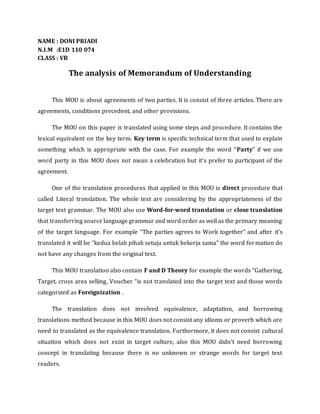 NAME : DONI PRIADI
N.I.M :E1D 110 074
CLASS : VB
The analysis of Memorandum of Understanding
This MOU is about agreements of two parties. It is consist of three articles. There are
agreements, conditions precedent, and other provisions.
The MOU on this paper is translated using some steps and procedure. It contains the
lexical equivalent on the key term. Key term is specific technical term that used to explain
something which is appropriate with the case. For example the word “Party” if we use
word party in this MOU does not mean a celebration but it’s prefer to participant of the
agreement.
One of the translation procedures that applied in this MOU is direct procedure that
called Literal translation. The whole text are considering by the appropriateness of the
target text grammar. The MOU also use Word-for-word translation or close translation
that transferring source language grammar and word order as well as the primary meaning
of the target language. For example “The parties agrees to Work together” and after it’s
translated it will be “kedua belah pihak setuju untuk bekerja sama” the word formation do
not have any changes from the original text.
This MOU translation also contain F and D Theory for example the words “Gathering,
Target, cross area selling, Voucher “is not translated into the target text and those words
categorized as Foreignization .
The translation does not involved equivalence, adaptation, and borrowing
translations method because in this MOU does not consist any idioms or proverb which are
need to translated as the equivalence translation. Furthermore, it does not consist cultural
situation which does not exist in target culture, also this MOU didn’t need borrowing
concept in translating because there is no unknown or strange words for target text
readers.
 