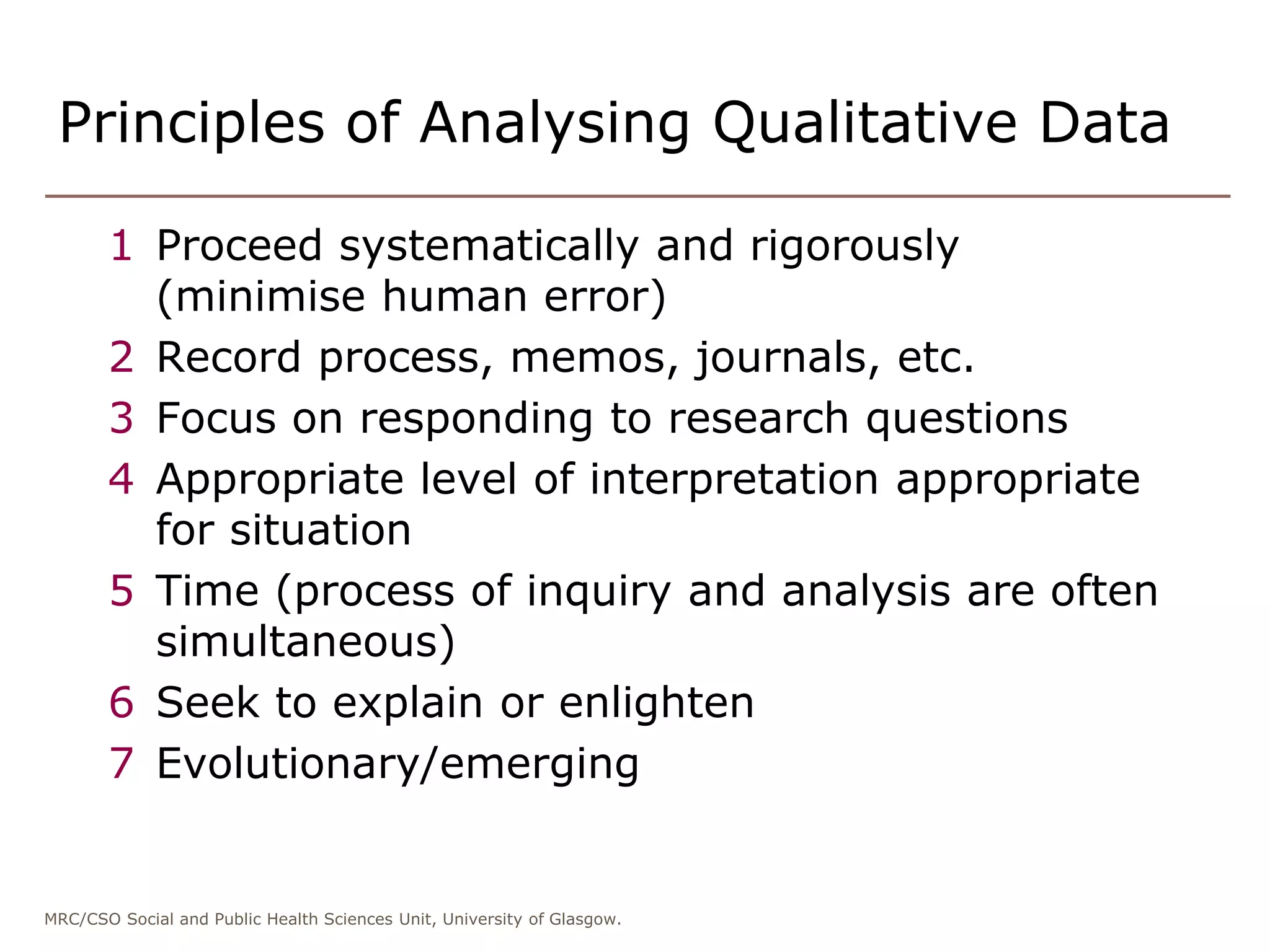 MRC/CSO Social and Public Health Sciences Unit, University of Glasgow.
Principles of Analysing Qualitative Data
1 Proceed systematically and rigorously
(minimise human error)
2 Record process, memos, journals, etc.
3 Focus on responding to research questions
4 Appropriate level of interpretation appropriate
for situation
5 Time (process of inquiry and analysis are often
simultaneous)
6 Seek to explain or enlighten
7 Evolutionary/emerging
 