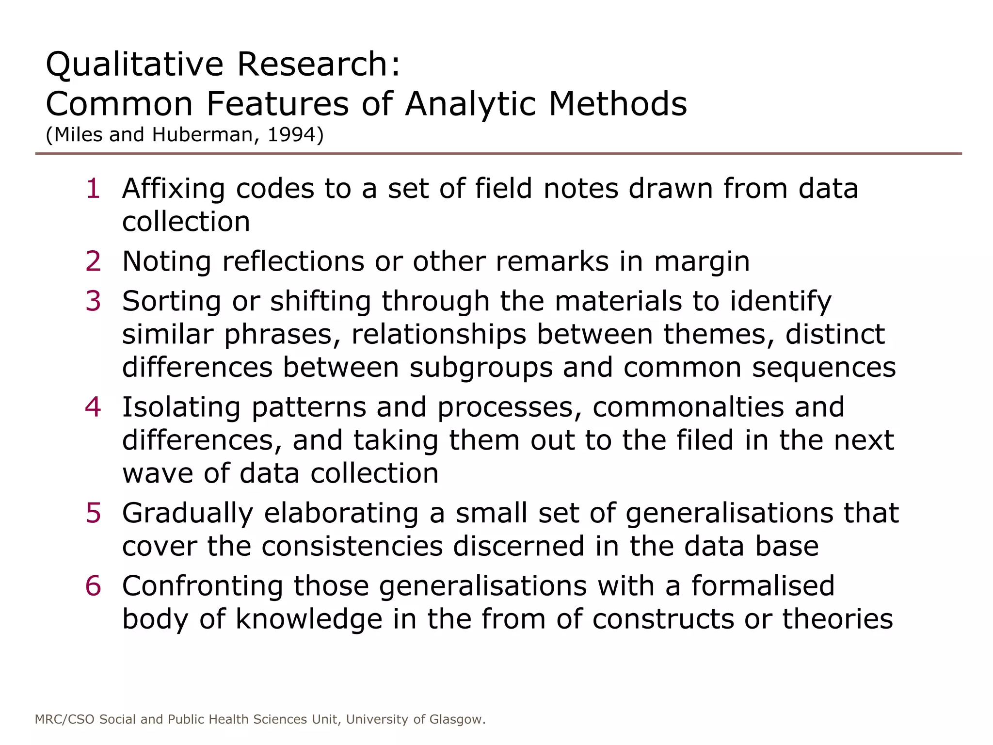 MRC/CSO Social and Public Health Sciences Unit, University of Glasgow.
Qualitative Research:
Common Features of Analytic Methods
(Miles and Huberman, 1994)
1 Affixing codes to a set of field notes drawn from data
collection
2 Noting reflections or other remarks in margin
3 Sorting or shifting through the materials to identify
similar phrases, relationships between themes, distinct
differences between subgroups and common sequences
4 Isolating patterns and processes, commonalties and
differences, and taking them out to the filed in the next
wave of data collection
5 Gradually elaborating a small set of generalisations that
cover the consistencies discerned in the data base
6 Confronting those generalisations with a formalised
body of knowledge in the from of constructs or theories
 