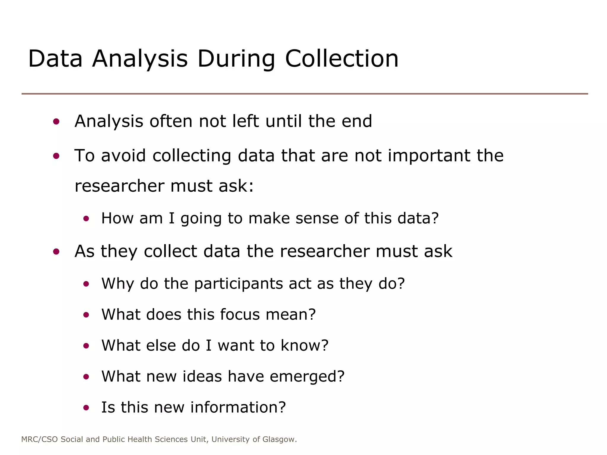 MRC/CSO Social and Public Health Sciences Unit, University of Glasgow.
Data Analysis During Collection
• Analysis often not left until the end
• To avoid collecting data that are not important the
researcher must ask:
• How am I going to make sense of this data?
• As they collect data the researcher must ask
• Why do the participants act as they do?
• What does this focus mean?
• What else do I want to know?
• What new ideas have emerged?
• Is this new information?
 