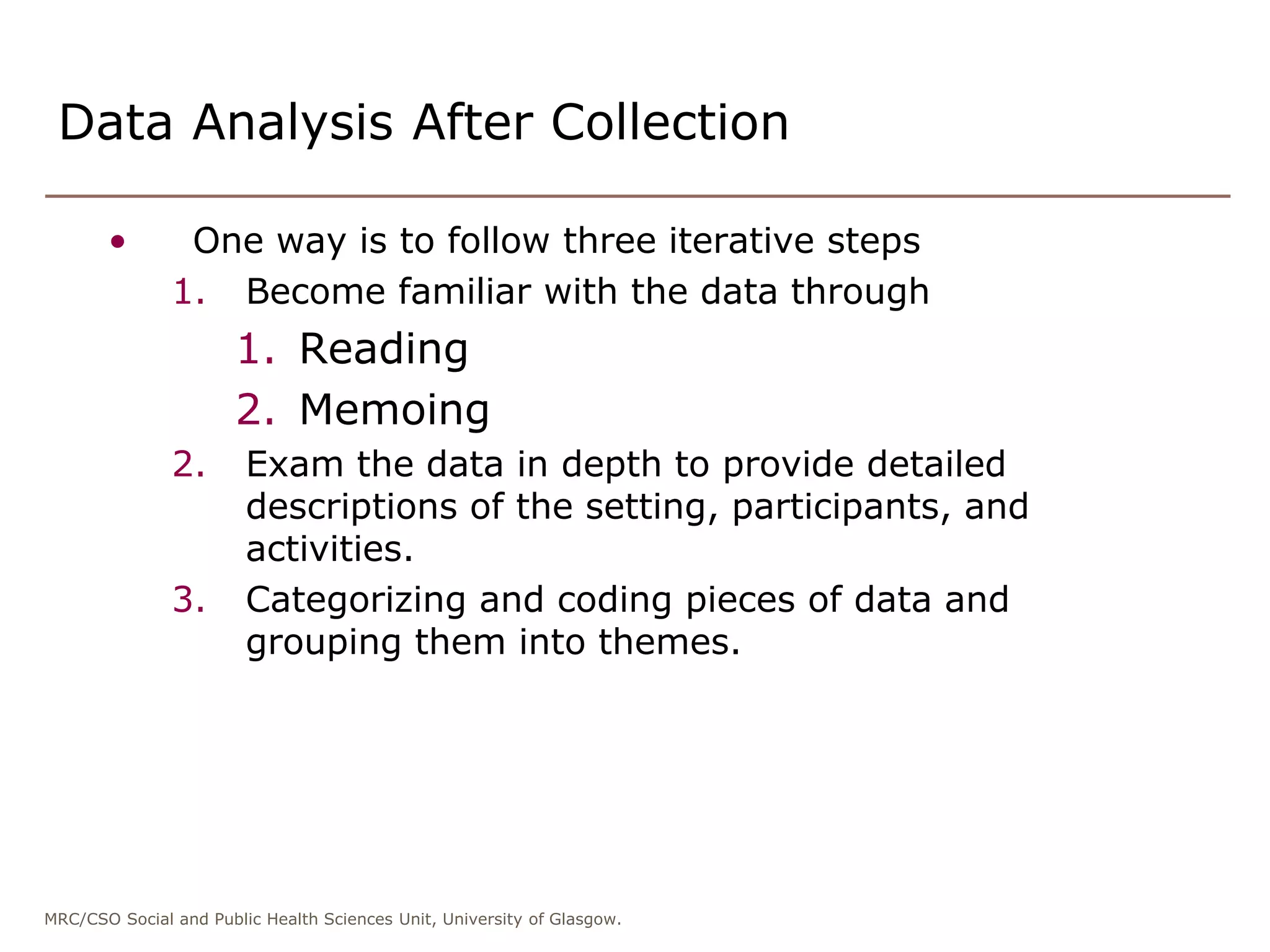 MRC/CSO Social and Public Health Sciences Unit, University of Glasgow.
Data Analysis After Collection
• One way is to follow three iterative steps
1. Become familiar with the data through
1. Reading
2. Memoing
2. Exam the data in depth to provide detailed
descriptions of the setting, participants, and
activities.
3. Categorizing and coding pieces of data and
grouping them into themes.
 