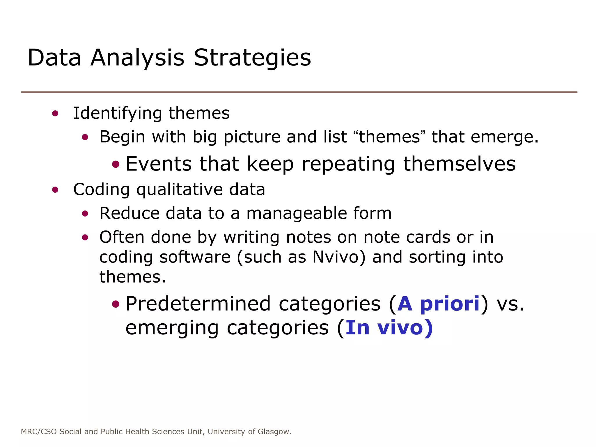 MRC/CSO Social and Public Health Sciences Unit, University of Glasgow.
Data Analysis Strategies
• Identifying themes
• Begin with big picture and list “themes” that emerge.
• Events that keep repeating themselves
• Coding qualitative data
• Reduce data to a manageable form
• Often done by writing notes on note cards or in
coding software (such as Nvivo) and sorting into
themes.
• Predetermined categories (A priori) vs.
emerging categories (In vivo)
 