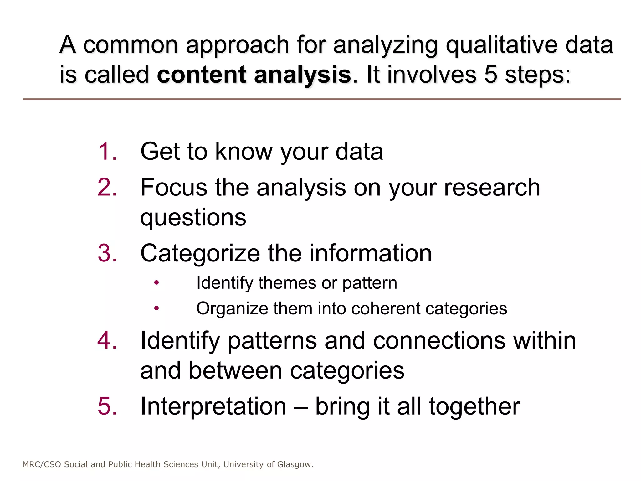 MRC/CSO Social and Public Health Sciences Unit, University of Glasgow.
A common approach for analyzing qualitative data
is called content analysis. It involves 5 steps:
1. Get to know your data
2. Focus the analysis on your research
questions
3. Categorize the information
• Identify themes or pattern
• Organize them into coherent categories
4. Identify patterns and connections within
and between categories
5. Interpretation – bring it all together
 