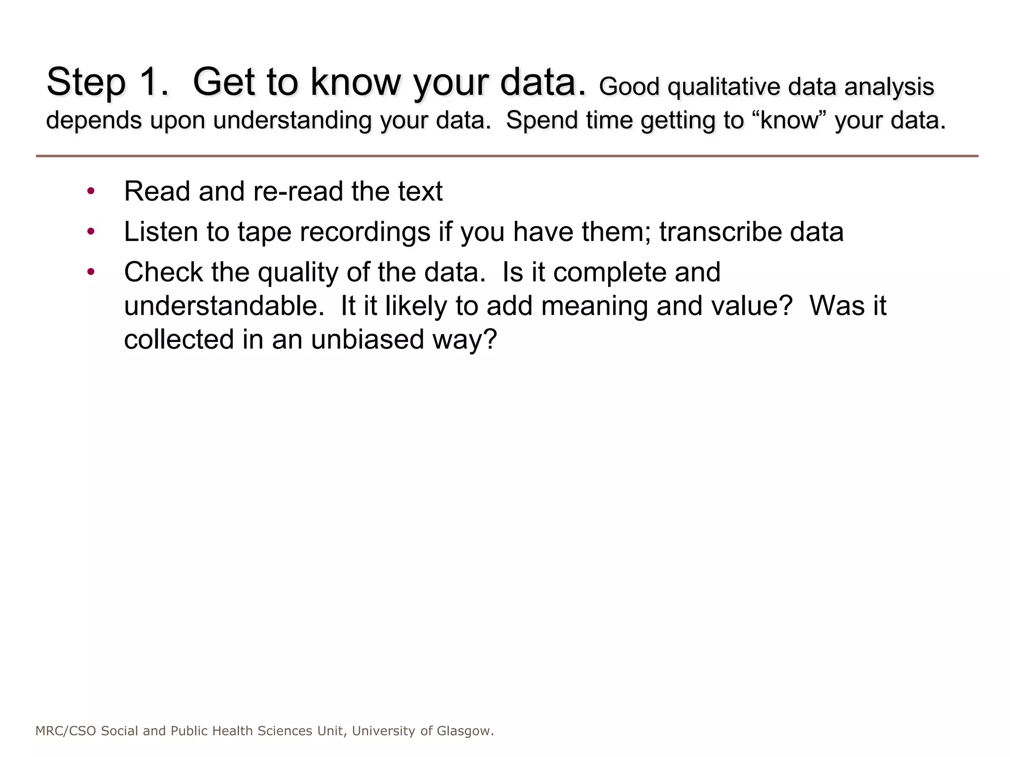 MRC/CSO Social and Public Health Sciences Unit, University of Glasgow.
Step 1. Get to know your data. Good qualitative data analysis
depends upon understanding your data. Spend time getting to “know” your data.
• Read and re-read the text
• Listen to tape recordings if you have them; transcribe data
• Check the quality of the data. Is it complete and
understandable. It it likely to add meaning and value? Was it
collected in an unbiased way?
 