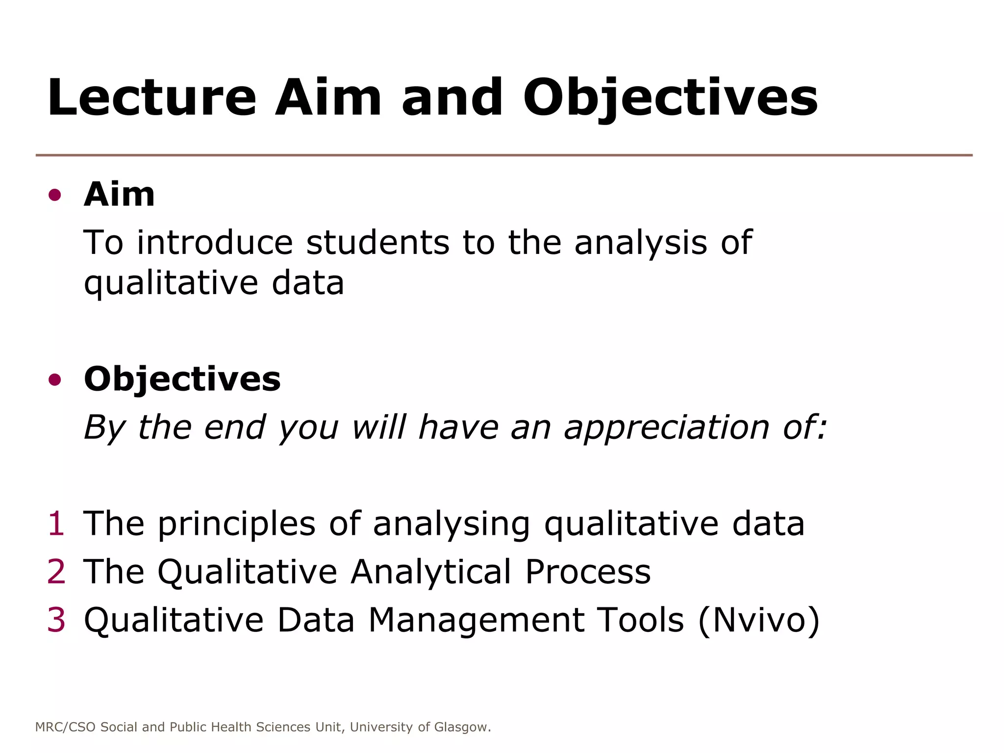 MRC/CSO Social and Public Health Sciences Unit, University of Glasgow.
Lecture Aim and Objectives
• Aim
To introduce students to the analysis of
qualitative data
• Objectives
By the end you will have an appreciation of:
1 The principles of analysing qualitative data
2 The Qualitative Analytical Process
3 Qualitative Data Management Tools (Nvivo)
 