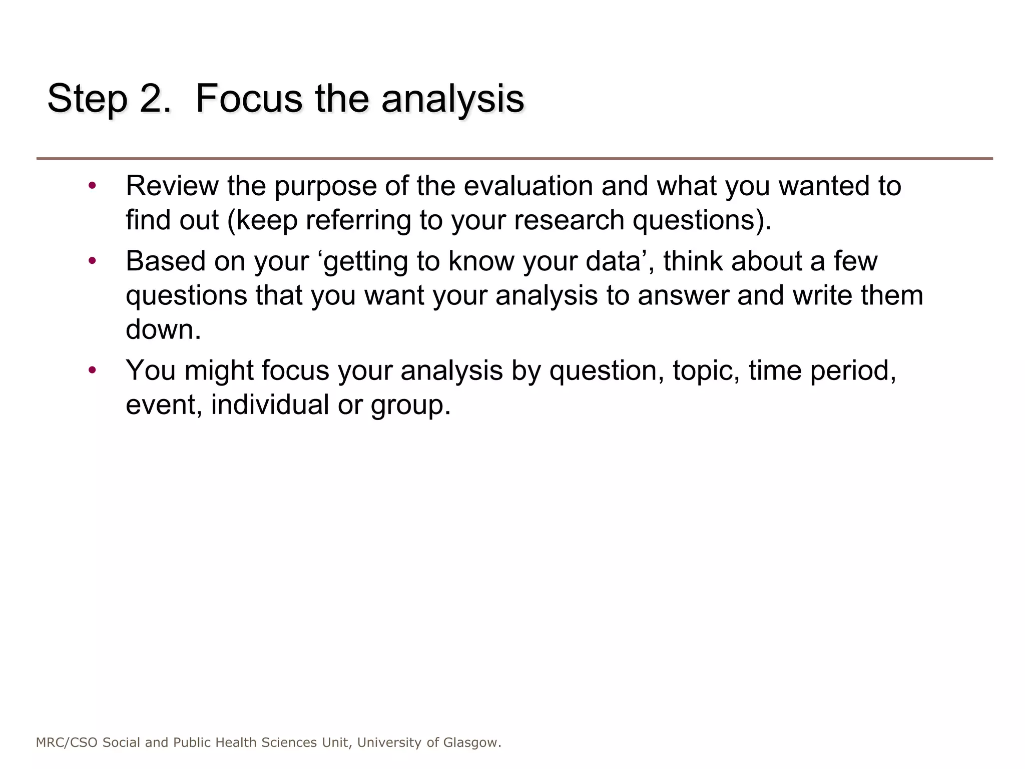 MRC/CSO Social and Public Health Sciences Unit, University of Glasgow.
Step 2. Focus the analysis
• Review the purpose of the evaluation and what you wanted to
find out (keep referring to your research questions).
• Based on your ‘getting to know your data’, think about a few
questions that you want your analysis to answer and write them
down.
• You might focus your analysis by question, topic, time period,
event, individual or group.
 