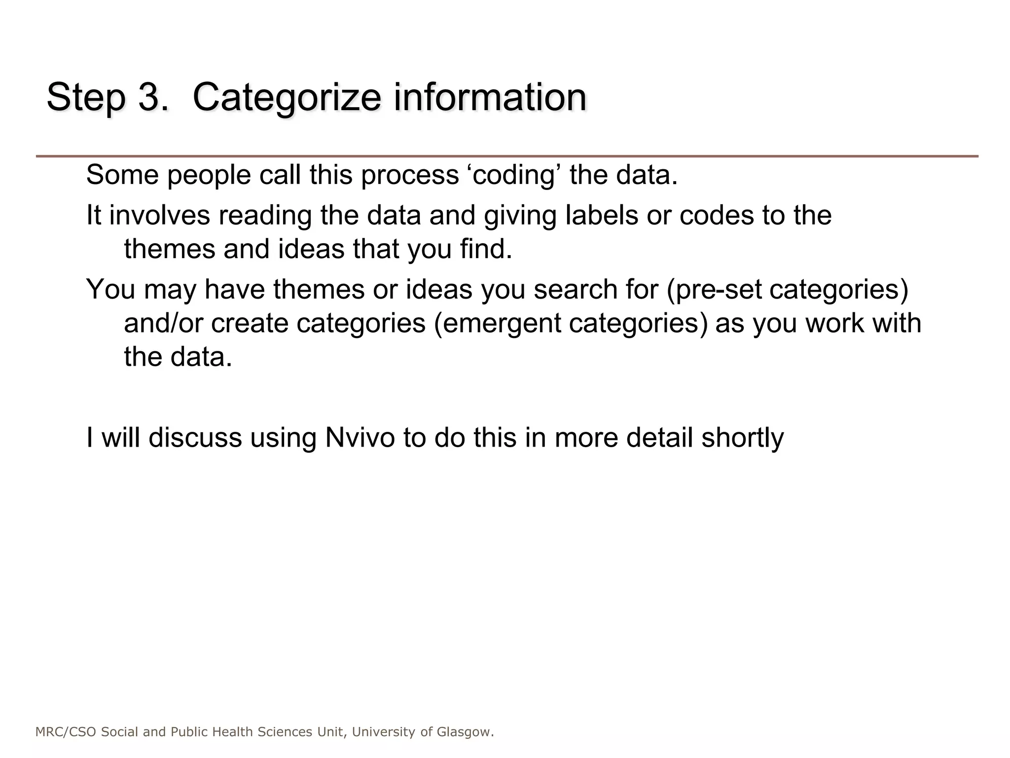 MRC/CSO Social and Public Health Sciences Unit, University of Glasgow.
Step 3. Categorize information
Some people call this process ‘coding’ the data.
It involves reading the data and giving labels or codes to the
themes and ideas that you find.
You may have themes or ideas you search for (pre-set categories)
and/or create categories (emergent categories) as you work with
the data.
I will discuss using Nvivo to do this in more detail shortly
 
