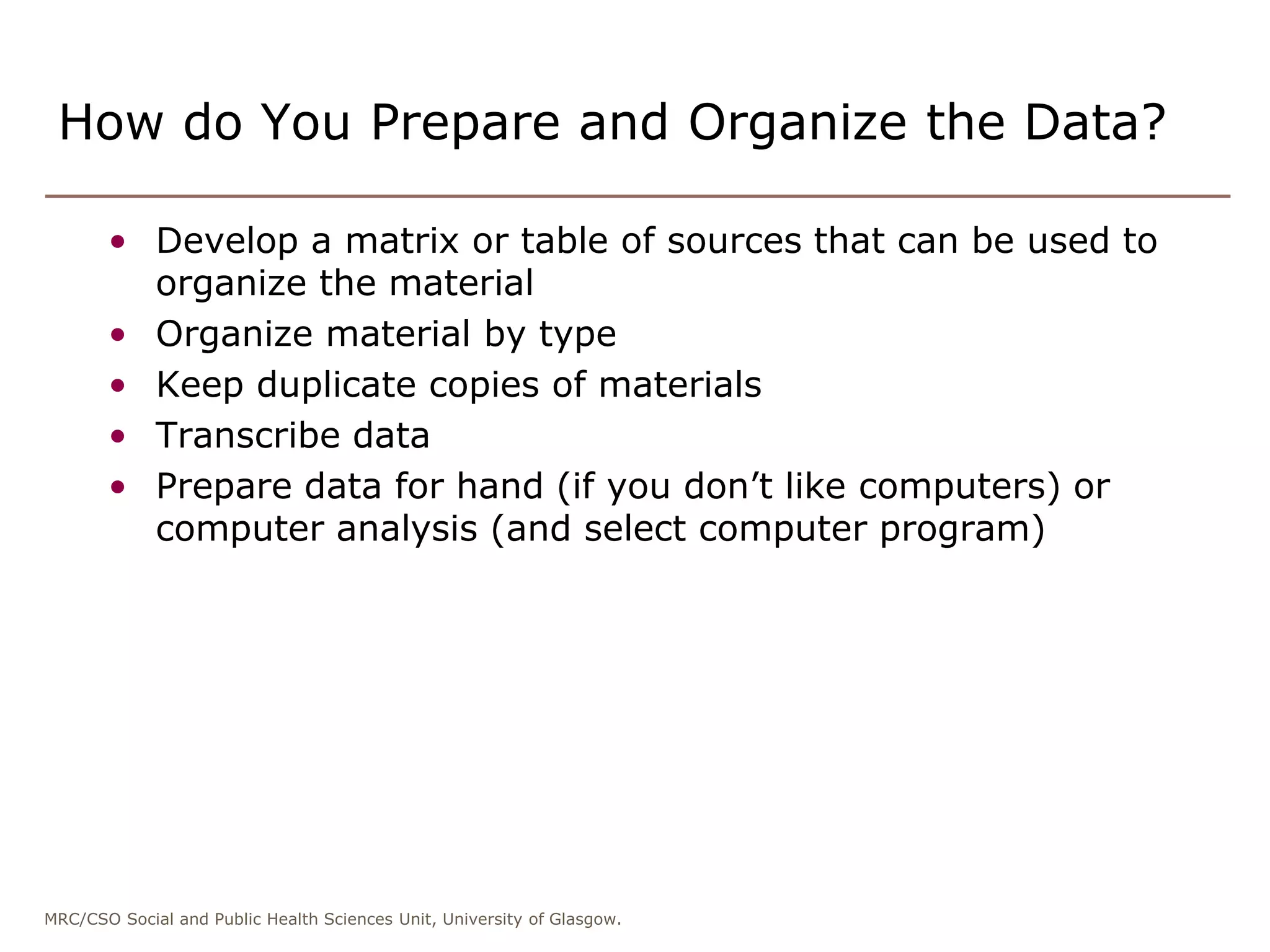 MRC/CSO Social and Public Health Sciences Unit, University of Glasgow.
How do You Prepare and Organize the Data?
• Develop a matrix or table of sources that can be used to
organize the material
• Organize material by type
• Keep duplicate copies of materials
• Transcribe data
• Prepare data for hand (if you don’t like computers) or
computer analysis (and select computer program)
 