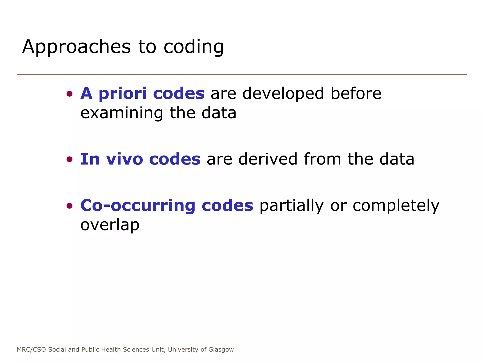 MRC/CSO Social and Public Health Sciences Unit, University of Glasgow.
Approaches to coding
• A priori codes are developed before
examining the data
• In vivo codes are derived from the data
• Co-occurring codes partially or completely
overlap
 