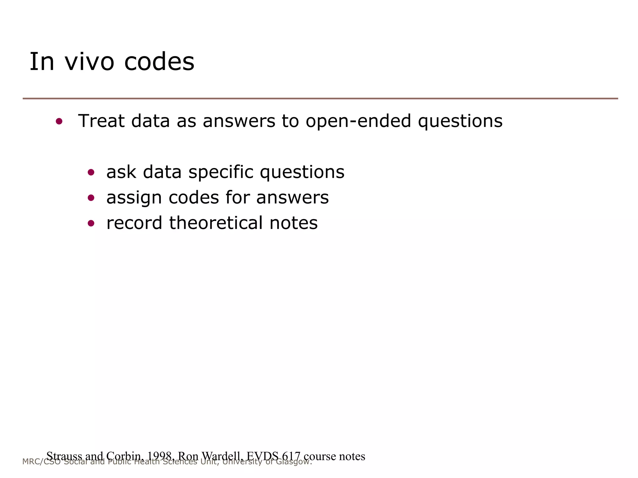 MRC/CSO Social and Public Health Sciences Unit, University of Glasgow.
In vivo codes
• Treat data as answers to open-ended questions
• ask data specific questions
• assign codes for answers
• record theoretical notes
Strauss and Corbin, 1998, Ron Wardell, EVDS 617 course notes
 