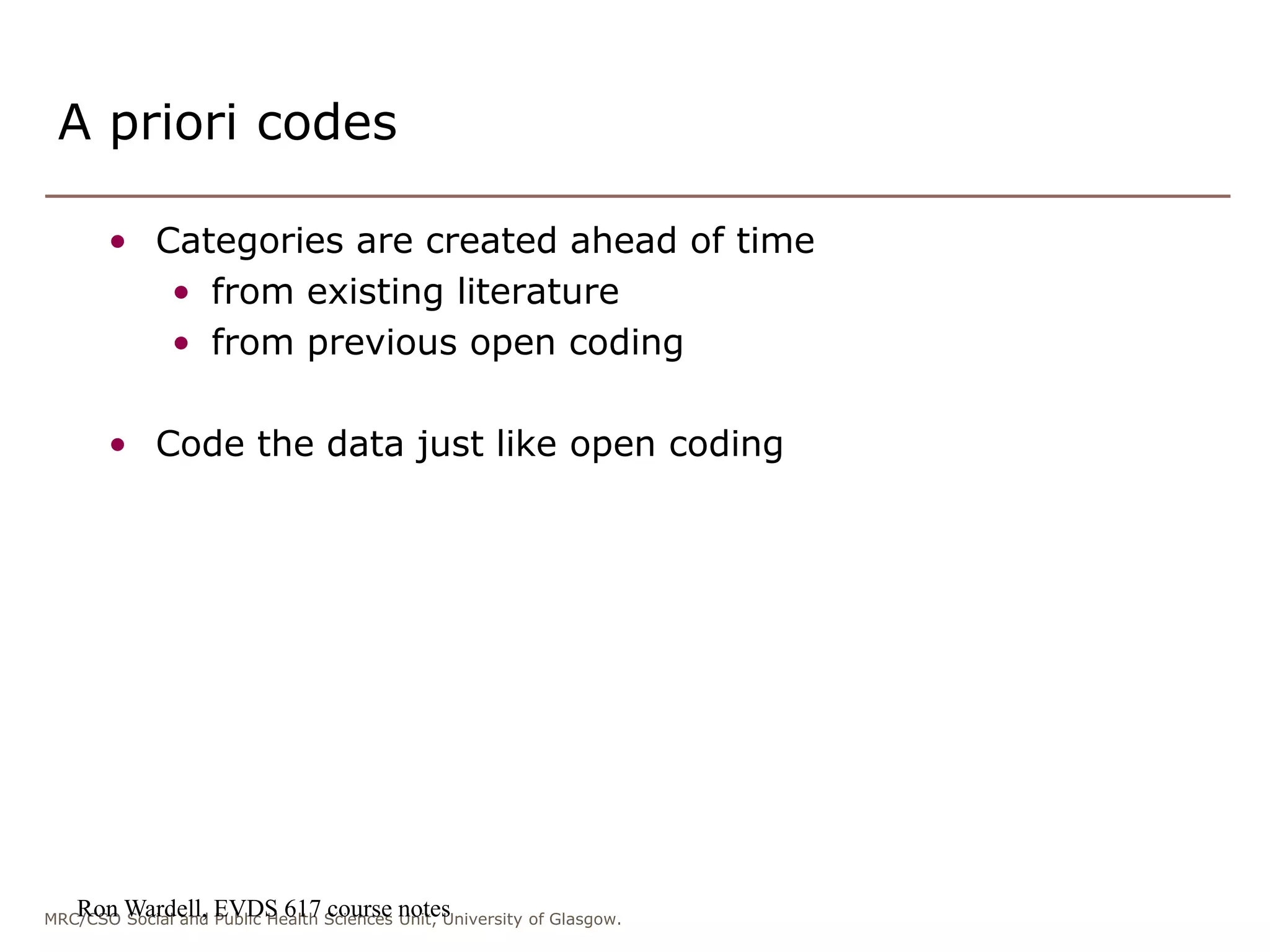 MRC/CSO Social and Public Health Sciences Unit, University of Glasgow.
A priori codes
• Categories are created ahead of time
• from existing literature
• from previous open coding
• Code the data just like open coding
Ron Wardell, EVDS 617 course notes
 