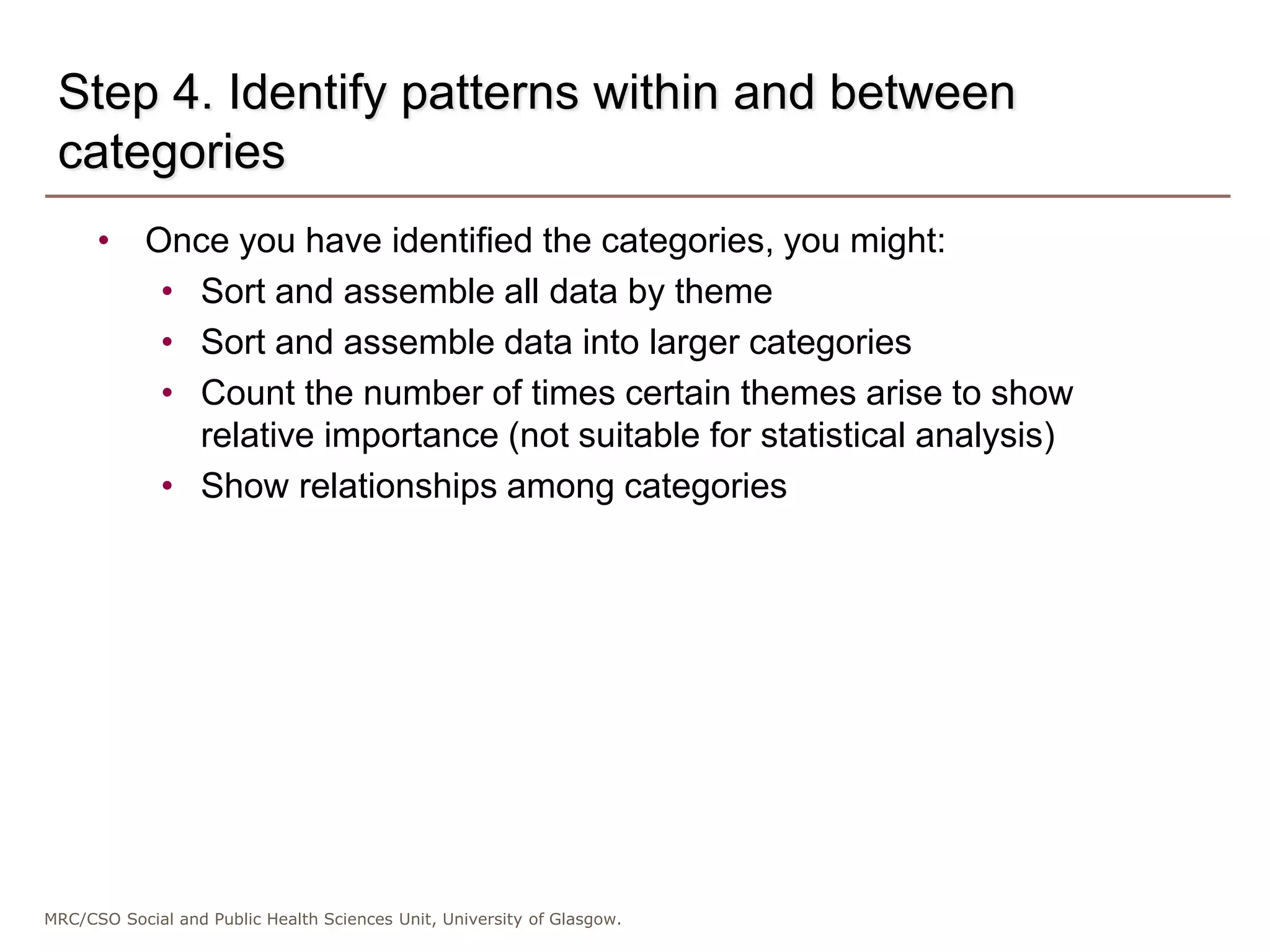 MRC/CSO Social and Public Health Sciences Unit, University of Glasgow.
Step 4. Identify patterns within and between
categories
• Once you have identified the categories, you might:
• Sort and assemble all data by theme
• Sort and assemble data into larger categories
• Count the number of times certain themes arise to show
relative importance (not suitable for statistical analysis)
• Show relationships among categories
 