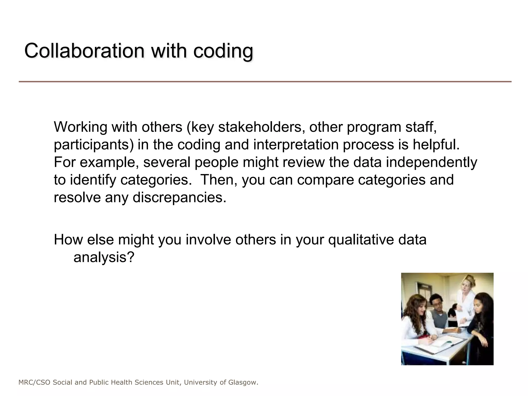 MRC/CSO Social and Public Health Sciences Unit, University of Glasgow.
Working with others (key stakeholders, other program staff,
participants) in the coding and interpretation process is helpful.
For example, several people might review the data independently
to identify categories. Then, you can compare categories and
resolve any discrepancies.
How else might you involve others in your qualitative data
analysis?
Collaboration with coding
 
