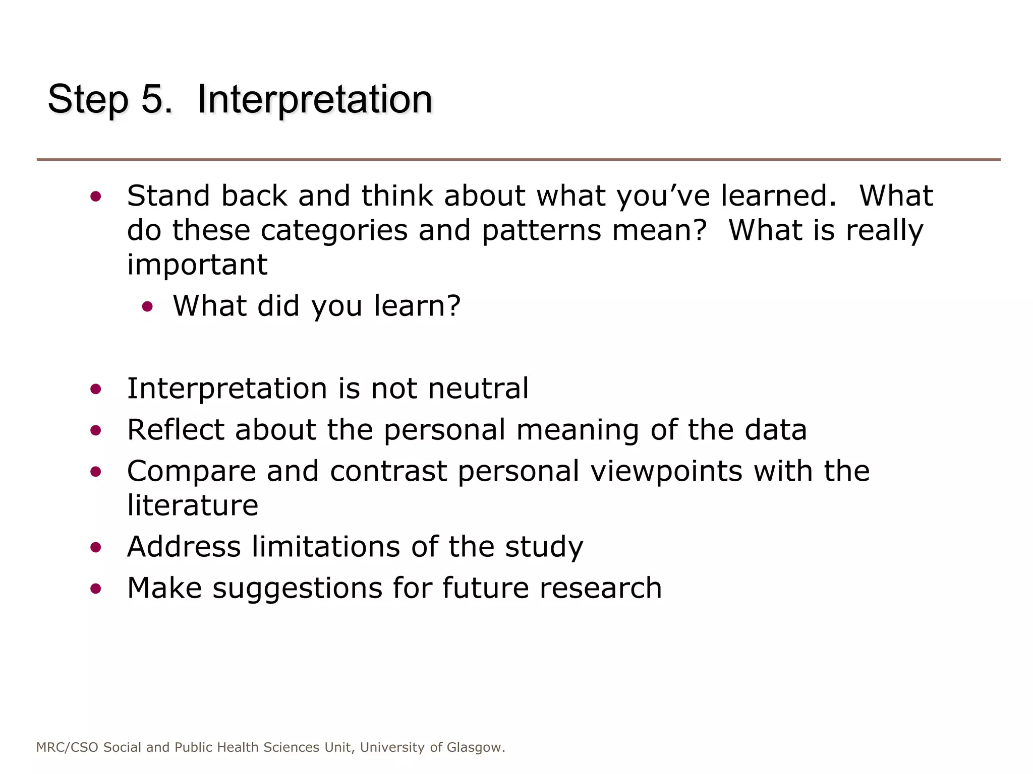 MRC/CSO Social and Public Health Sciences Unit, University of Glasgow.
Step 5. Interpretation
• Stand back and think about what you’ve learned. What
do these categories and patterns mean? What is really
important
• What did you learn?
• Interpretation is not neutral
• Reflect about the personal meaning of the data
• Compare and contrast personal viewpoints with the
literature
• Address limitations of the study
• Make suggestions for future research
 