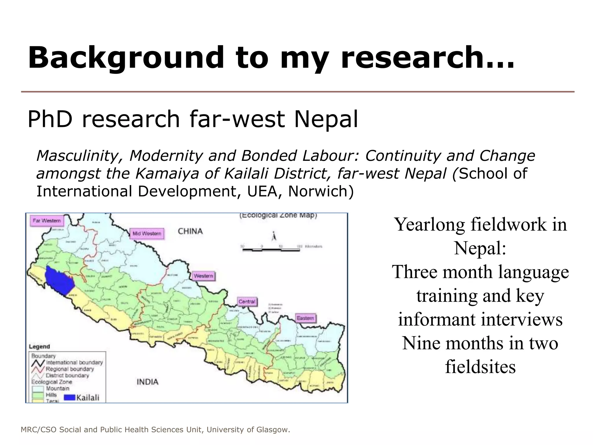 MRC/CSO Social and Public Health Sciences Unit, University of Glasgow.
PhD research far-west Nepal
Masculinity, Modernity and Bonded Labour: Continuity and Change
amongst the Kamaiya of Kailali District, far-west Nepal (School of
International Development, UEA, Norwich)
Background to my research…
Yearlong fieldwork in
Nepal:
Three month language
training and key
informant interviews
Nine months in two
fieldsites
 