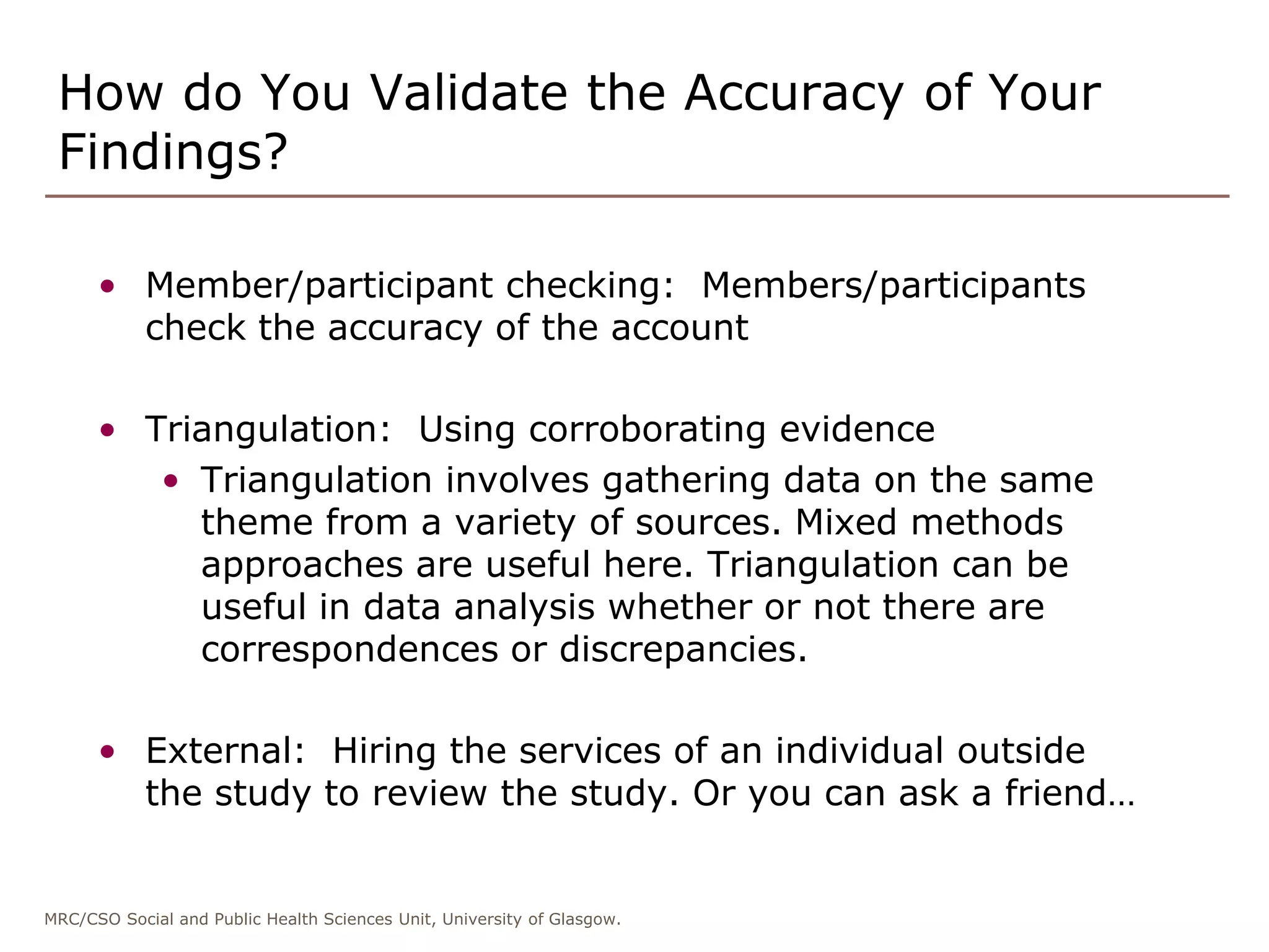 MRC/CSO Social and Public Health Sciences Unit, University of Glasgow.
How do You Validate the Accuracy of Your
Findings?
• Member/participant checking: Members/participants
check the accuracy of the account
• Triangulation: Using corroborating evidence
• Triangulation involves gathering data on the same
theme from a variety of sources. Mixed methods
approaches are useful here. Triangulation can be
useful in data analysis whether or not there are
correspondences or discrepancies.
• External: Hiring the services of an individual outside
the study to review the study. Or you can ask a friend…
 