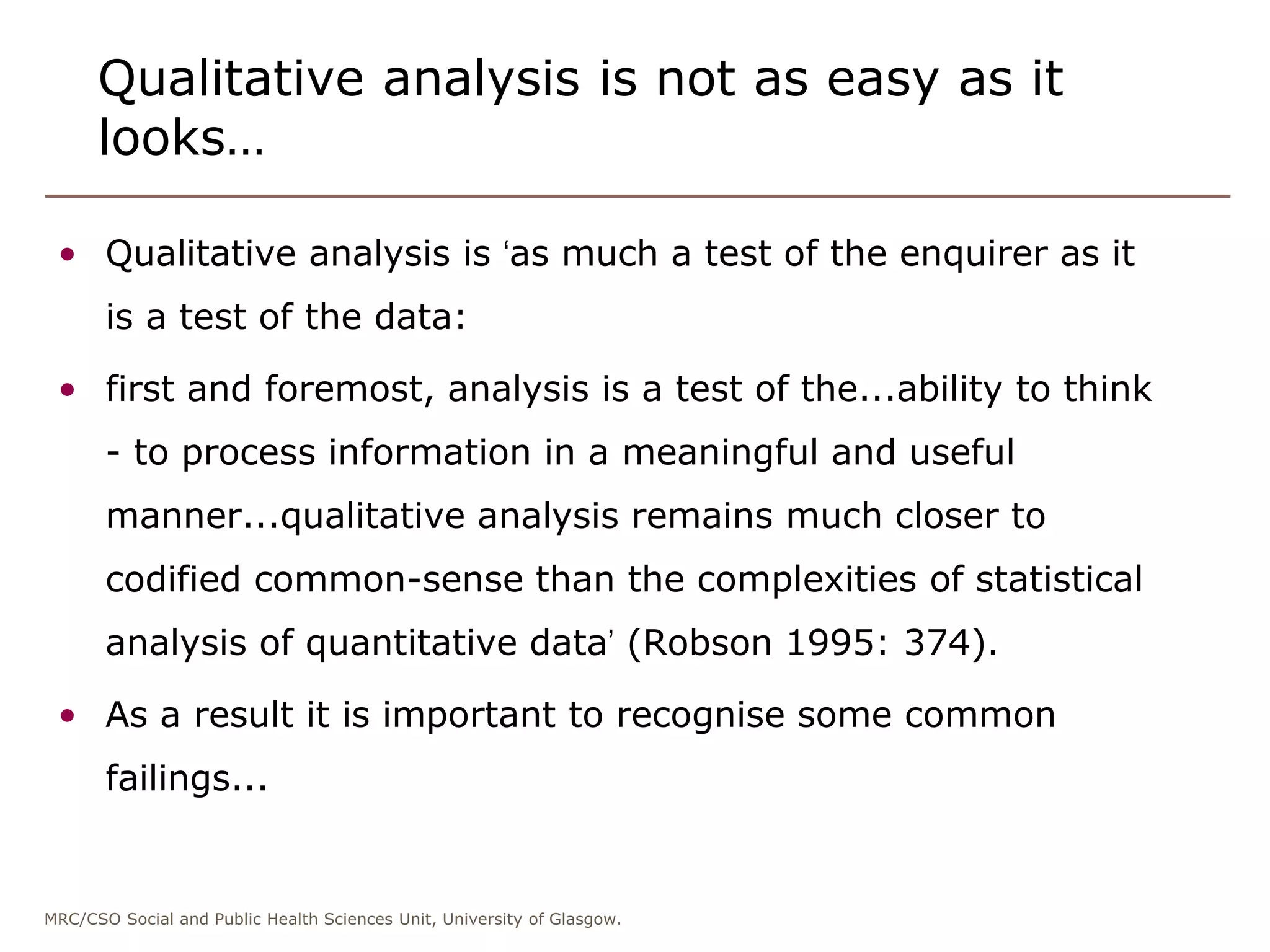 MRC/CSO Social and Public Health Sciences Unit, University of Glasgow.
Qualitative analysis is not as easy as it
looks…
• Qualitative analysis is ‘as much a test of the enquirer as it
is a test of the data:
• first and foremost, analysis is a test of the...ability to think
- to process information in a meaningful and useful
manner...qualitative analysis remains much closer to
codified common-sense than the complexities of statistical
analysis of quantitative data’ (Robson 1995: 374).
• As a result it is important to recognise some common
failings...
 