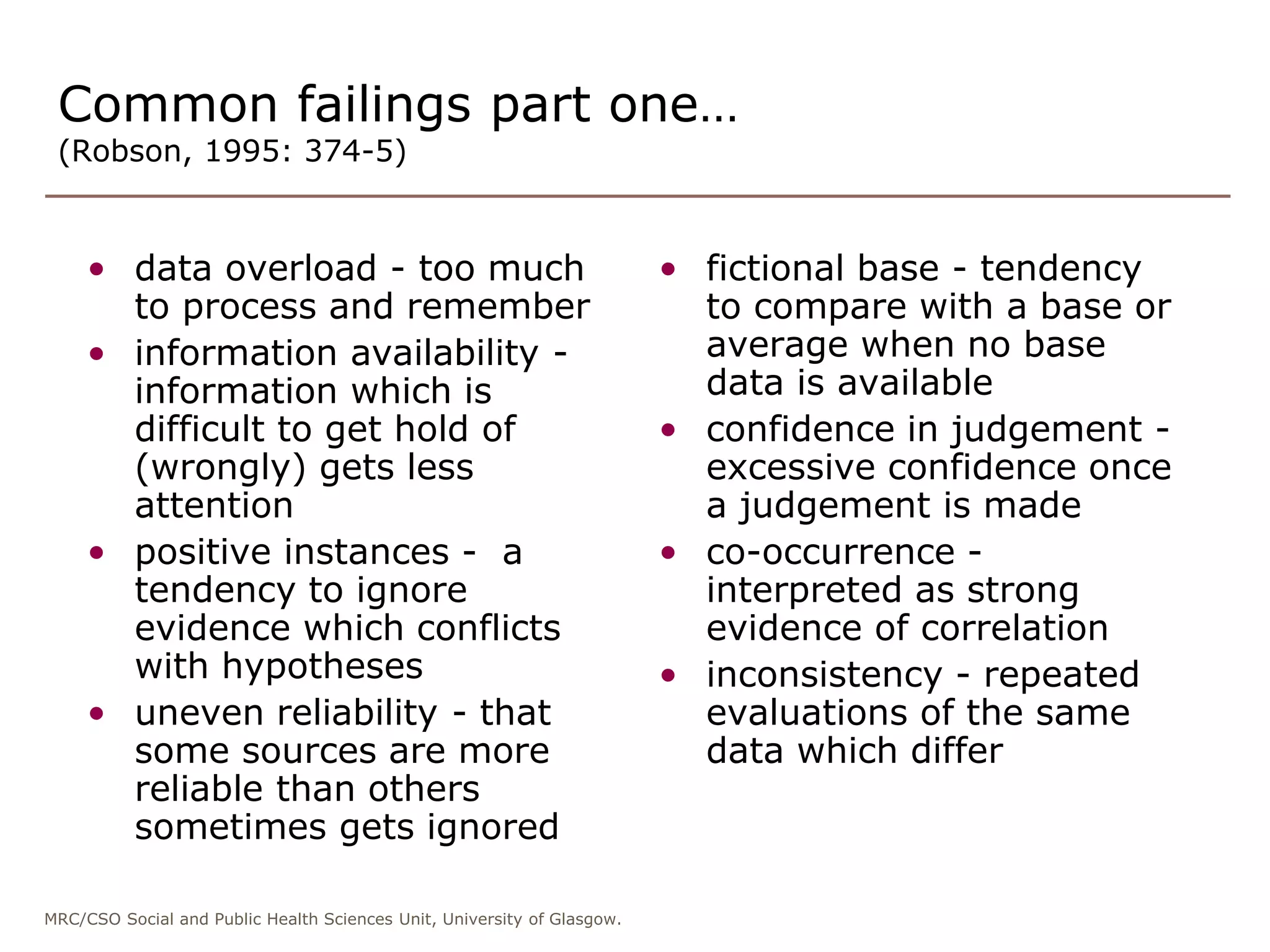 MRC/CSO Social and Public Health Sciences Unit, University of Glasgow.
Common failings part one…
(Robson, 1995: 374-5)
• data overload - too much
to process and remember
• information availability -
information which is
difficult to get hold of
(wrongly) gets less
attention
• positive instances - a
tendency to ignore
evidence which conflicts
with hypotheses
• uneven reliability - that
some sources are more
reliable than others
sometimes gets ignored
• fictional base - tendency
to compare with a base or
average when no base
data is available
• confidence in judgement -
excessive confidence once
a judgement is made
• co-occurrence -
interpreted as strong
evidence of correlation
• inconsistency - repeated
evaluations of the same
data which differ
 