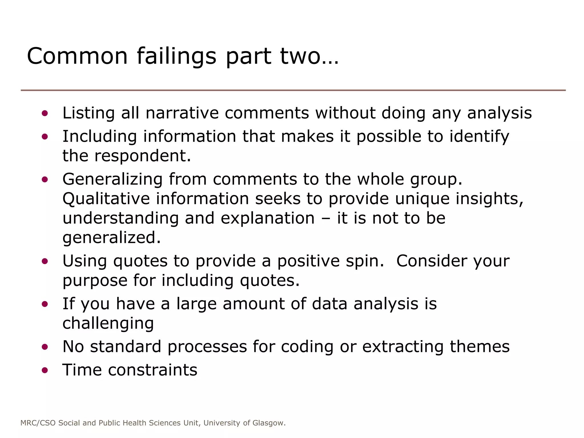 MRC/CSO Social and Public Health Sciences Unit, University of Glasgow.
Common failings part two…
• Listing all narrative comments without doing any analysis
• Including information that makes it possible to identify
the respondent.
• Generalizing from comments to the whole group.
Qualitative information seeks to provide unique insights,
understanding and explanation – it is not to be
generalized.
• Using quotes to provide a positive spin. Consider your
purpose for including quotes.
• If you have a large amount of data analysis is
challenging
• No standard processes for coding or extracting themes
• Time constraints
 