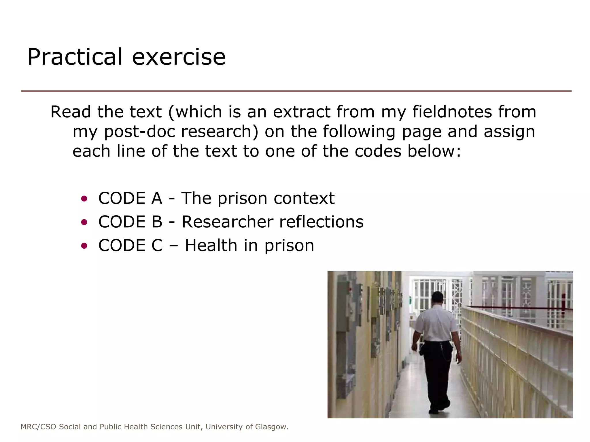 MRC/CSO Social and Public Health Sciences Unit, University of Glasgow.
Practical exercise
Read the text (which is an extract from my fieldnotes from
my post-doc research) on the following page and assign
each line of the text to one of the codes below:
• CODE A - The prison context
• CODE B - Researcher reflections
• CODE C – Health in prison
 