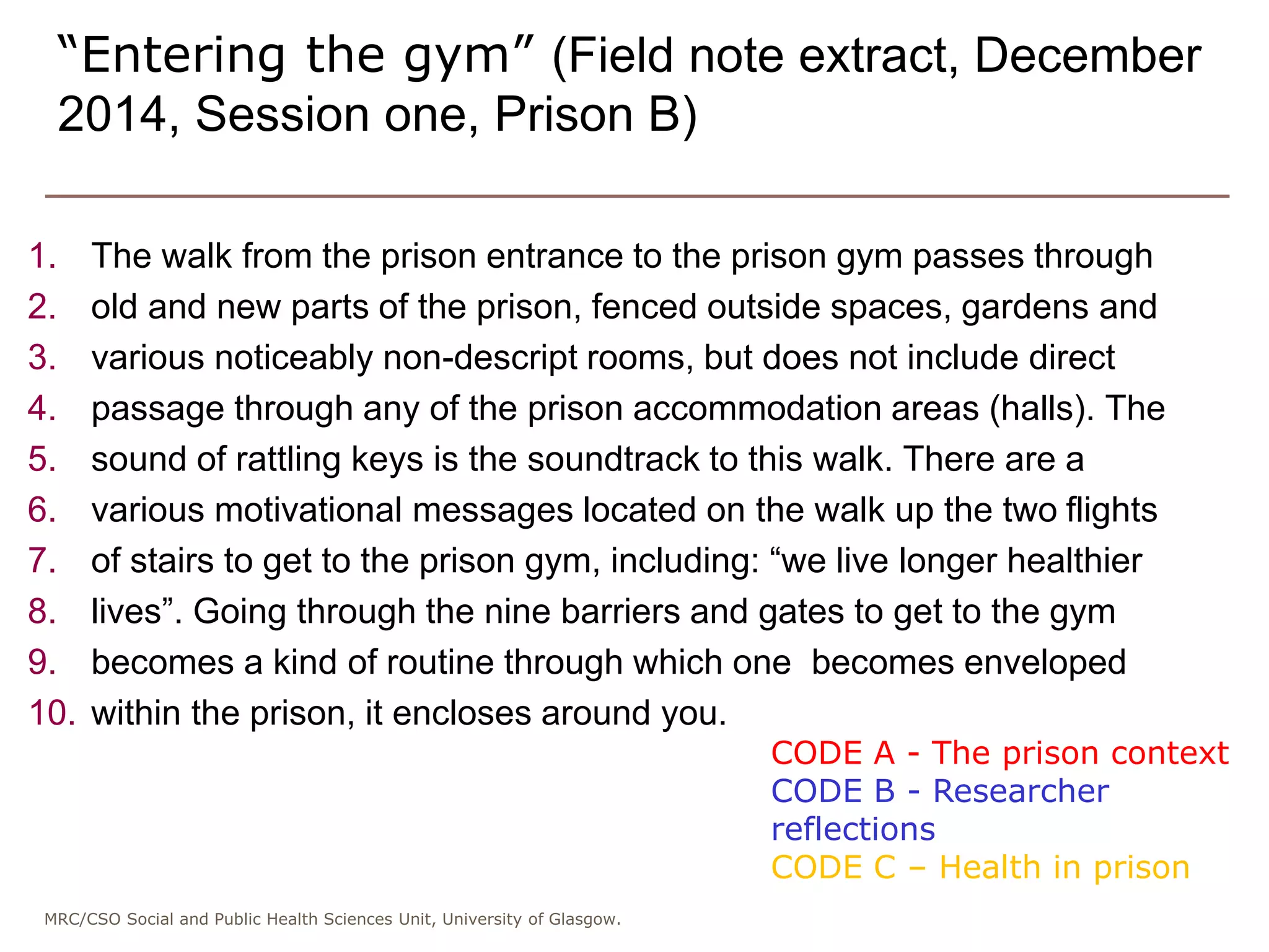 MRC/CSO Social and Public Health Sciences Unit, University of Glasgow.
1. The walk from the prison entrance to the prison gym passes through
2. old and new parts of the prison, fenced outside spaces, gardens and
3. various noticeably non-descript rooms, but does not include direct
4. passage through any of the prison accommodation areas (halls). The
5. sound of rattling keys is the soundtrack to this walk. There are a
6. various motivational messages located on the walk up the two flights
7. of stairs to get to the prison gym, including: “we live longer healthier
8. lives”. Going through the nine barriers and gates to get to the gym
9. becomes a kind of routine through which one becomes enveloped
10. within the prison, it encloses around you.
“Entering the gym” (Field note extract, December
2014, Session one, Prison B)
CODE A - The prison context
CODE B - Researcher
reflections
CODE C – Health in prison
 