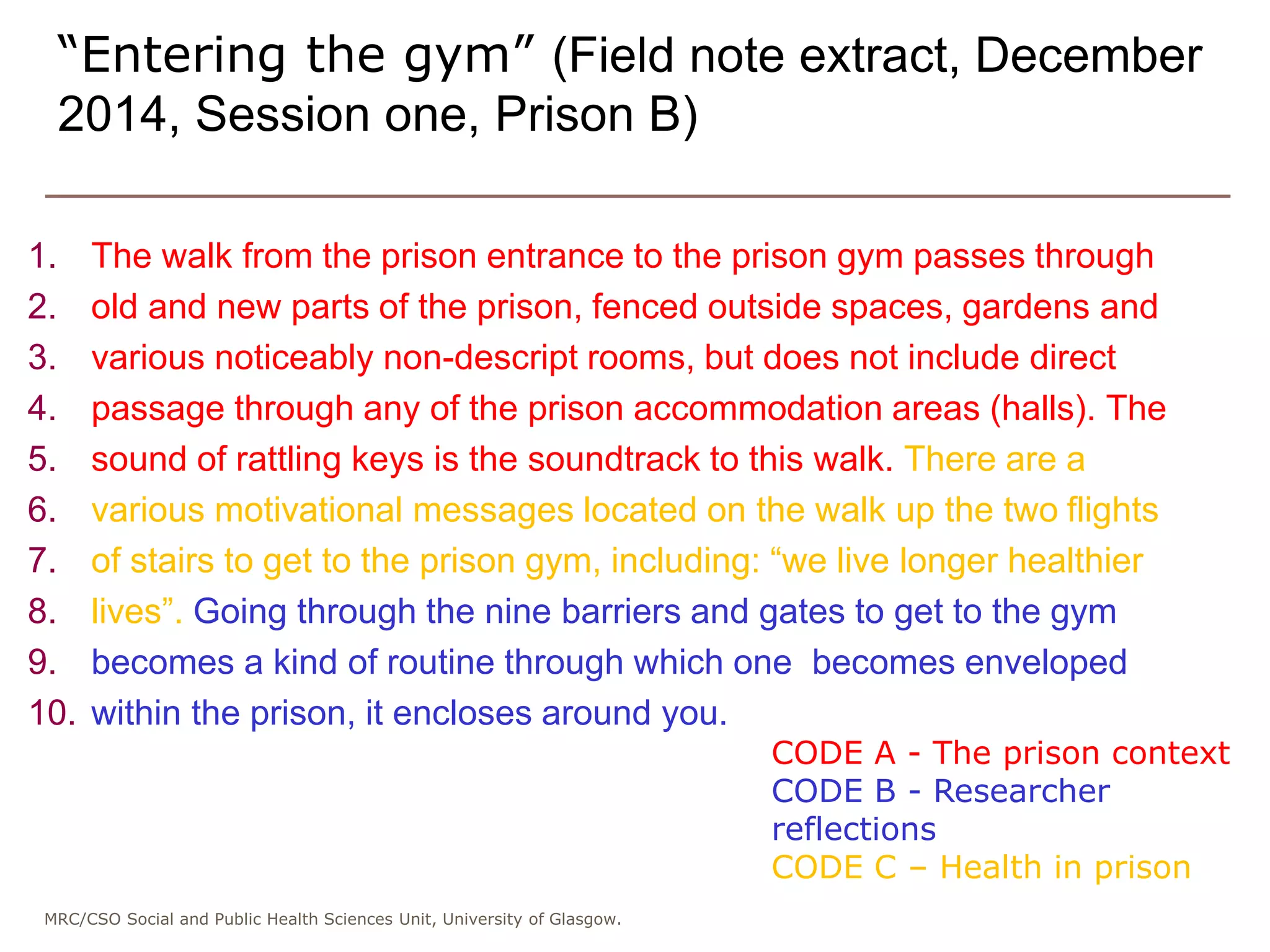 MRC/CSO Social and Public Health Sciences Unit, University of Glasgow.
1. The walk from the prison entrance to the prison gym passes through
2. old and new parts of the prison, fenced outside spaces, gardens and
3. various noticeably non-descript rooms, but does not include direct
4. passage through any of the prison accommodation areas (halls). The
5. sound of rattling keys is the soundtrack to this walk. There are a
6. various motivational messages located on the walk up the two flights
7. of stairs to get to the prison gym, including: “we live longer healthier
8. lives”. Going through the nine barriers and gates to get to the gym
9. becomes a kind of routine through which one becomes enveloped
10. within the prison, it encloses around you.
“Entering the gym” (Field note extract, December
2014, Session one, Prison B)
CODE A - The prison context
CODE B - Researcher
reflections
CODE C – Health in prison
 