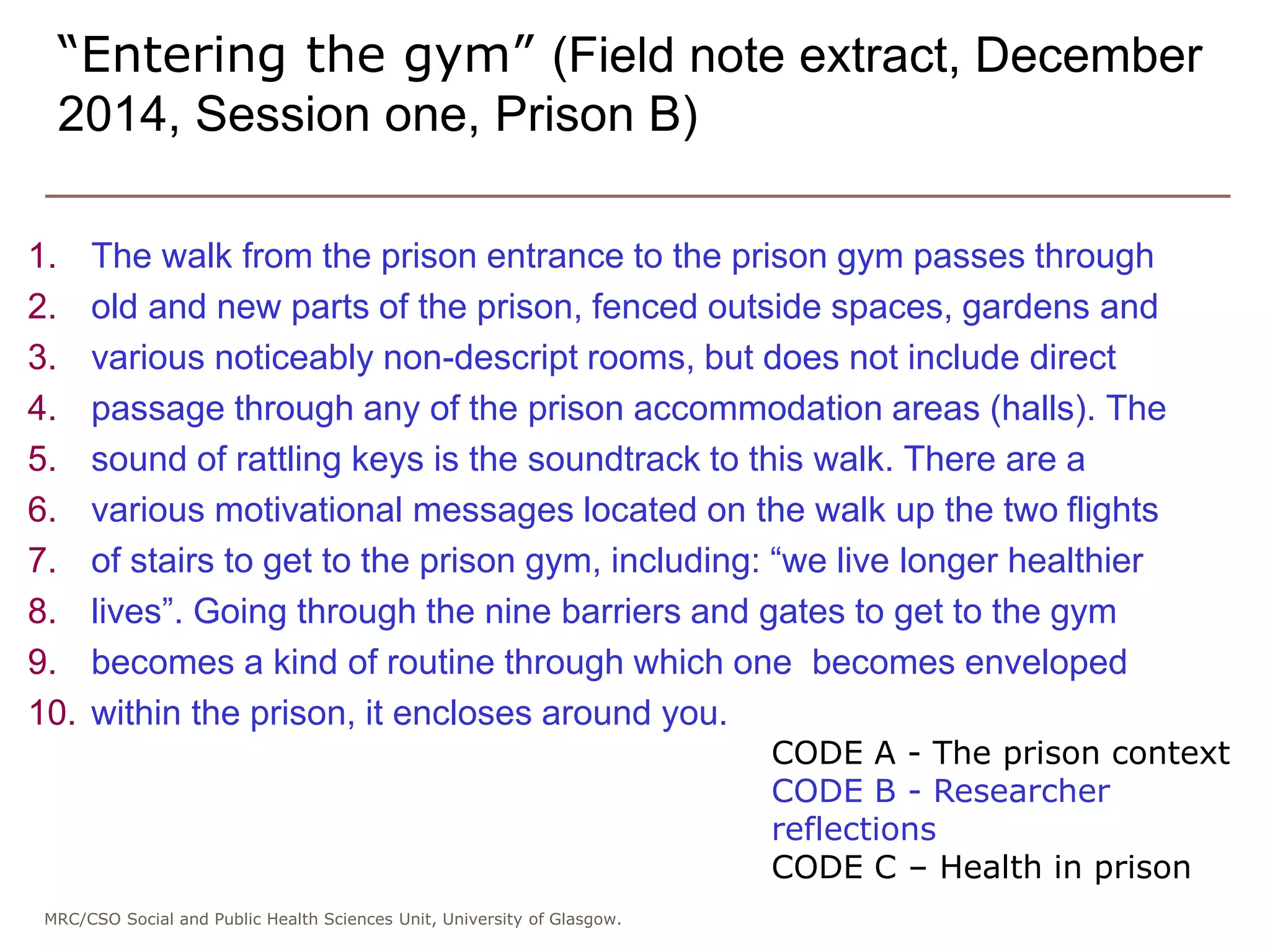 MRC/CSO Social and Public Health Sciences Unit, University of Glasgow.
1. The walk from the prison entrance to the prison gym passes through
2. old and new parts of the prison, fenced outside spaces, gardens and
3. various noticeably non-descript rooms, but does not include direct
4. passage through any of the prison accommodation areas (halls). The
5. sound of rattling keys is the soundtrack to this walk. There are a
6. various motivational messages located on the walk up the two flights
7. of stairs to get to the prison gym, including: “we live longer healthier
8. lives”. Going through the nine barriers and gates to get to the gym
9. becomes a kind of routine through which one becomes enveloped
10. within the prison, it encloses around you.
“Entering the gym” (Field note extract, December
2014, Session one, Prison B)
CODE A - The prison context
CODE B - Researcher
reflections
CODE C – Health in prison
 